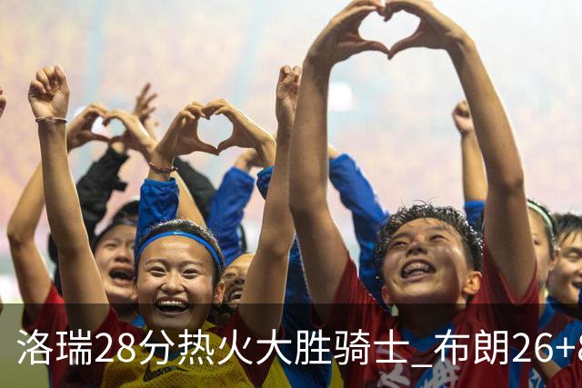洛瑞28分热火大胜骑士 布朗26+8绿军险胜雄鹿